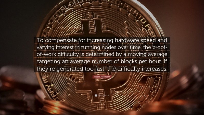 Satoshi Nakamoto Quote: “To compensate for increasing hardware speed and varying interest in running nodes over time, the proof-of-work difficulty is determined by a moving average targeting an average number of blocks per hour. If they’re generated too fast, the difficulty increases.”
