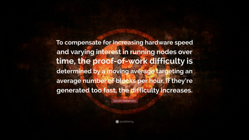 Satoshi Nakamoto Quote: “To compensate for increasing hardware speed and varying interest in running nodes over time, the proof-of-work difficulty is determined by a moving average targeting an average number of blocks per hour. If they’re generated too fast, the difficulty increases.”