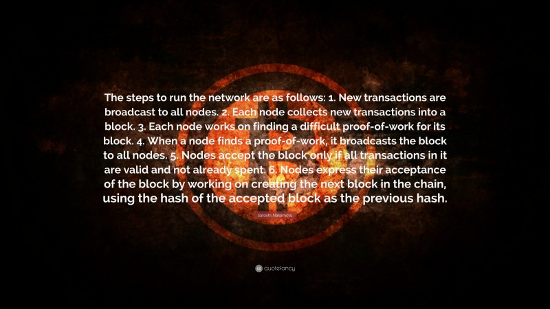Satoshi Nakamoto Quote: “The steps to run the network are as follows: 1. New transactions are broadcast to all nodes. 2. Each node collects new transactions into a block. 3. Each node works on finding a difficult proof-of-work for its block. 4. When a node finds a proof-of-work, it broadcasts the block to all nodes. 5. Nodes accept the block only if all transactions in it are valid and not already spent. 6. Nodes express their acceptance of the block by working on creating the next block in the chain, using the hash of the accepted block as the previous hash.”