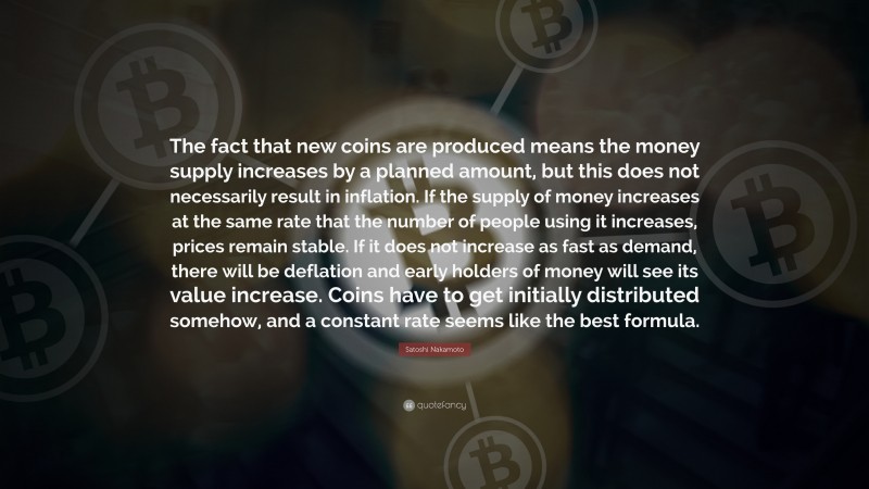Satoshi Nakamoto Quote: “The fact that new coins are produced means the money supply increases by a planned amount, but this does not necessarily result in inflation. If the supply of money increases at the same rate that the number of people using it increases, prices remain stable. If it does not increase as fast as demand, there will be deflation and early holders of money will see its value increase. Coins have to get initially distributed somehow, and a constant rate seems like the best formula.”