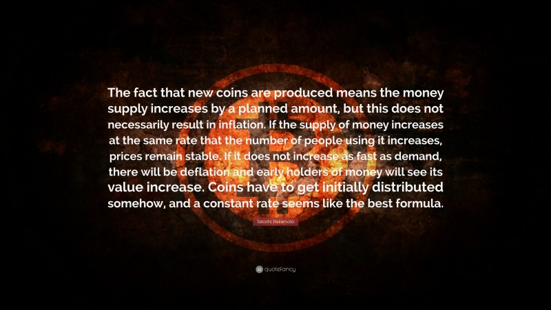 Satoshi Nakamoto Quote: “The fact that new coins are produced means the money supply increases by a planned amount, but this does not necessarily result in inflation. If the supply of money increases at the same rate that the number of people using it increases, prices remain stable. If it does not increase as fast as demand, there will be deflation and early holders of money will see its value increase. Coins have to get initially distributed somehow, and a constant rate seems like the best formula.”