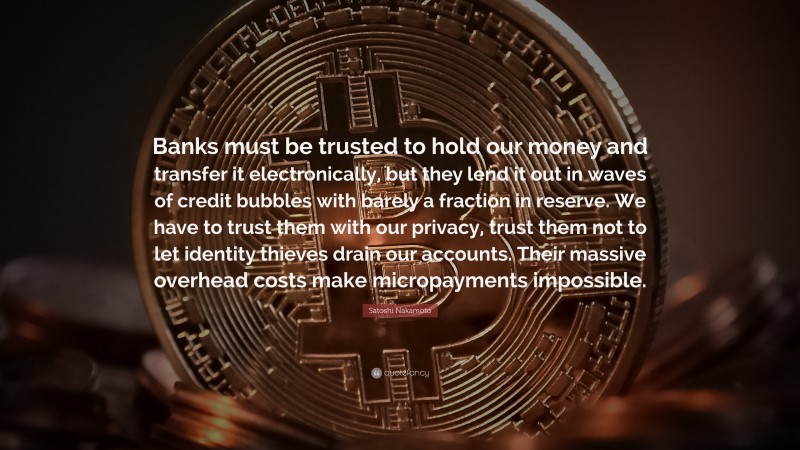 Satoshi Nakamoto Quote: “Banks must be trusted to hold our money and transfer it electronically, but they lend it out in waves of credit bubbles with barely a fraction in reserve. We have to trust them with our privacy, trust them not to let identity thieves drain our accounts. Their massive overhead costs make micropayments impossible.”