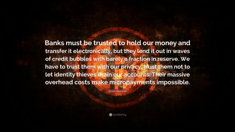 Satoshi Nakamoto Quote: “Banks must be trusted to hold our money and transfer it electronically, but they lend it out in waves of credit bubbles with barely a fraction in reserve. We have to trust them with our privacy, trust them not to let identity thieves drain our accounts. Their massive overhead costs make micropayments impossible.”