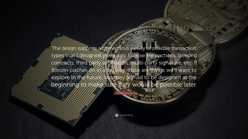 Satoshi Nakamoto Quote: “The design supports a tremendous variety of possible transaction types that I designed years ago. Escrow transactions, bonded contracts, third party arbitration, multi-party signature, etc. If Bitcoin catches on in a big way, these are things we’ll want to explore in the future, but they all had to be designed at the beginning to make sure they would be possible later.”