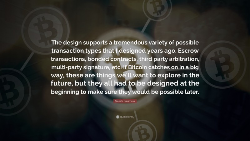 Satoshi Nakamoto Quote: “The design supports a tremendous variety of possible transaction types that I designed years ago. Escrow transactions, bonded contracts, third party arbitration, multi-party signature, etc. If Bitcoin catches on in a big way, these are things we’ll want to explore in the future, but they all had to be designed at the beginning to make sure they would be possible later.”