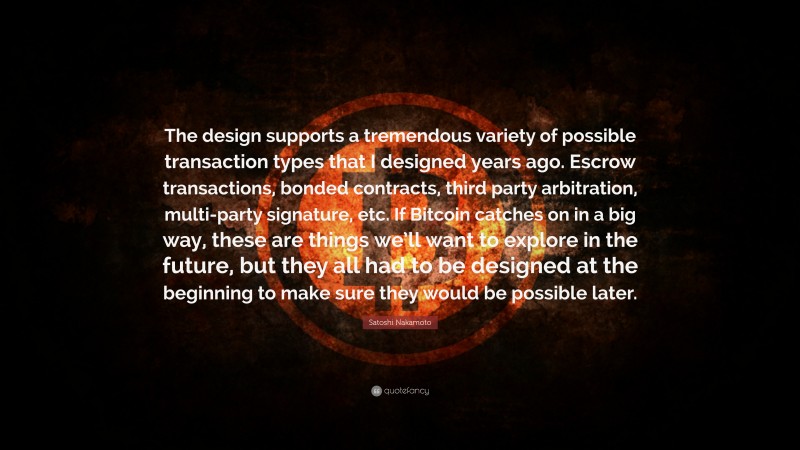 Satoshi Nakamoto Quote: “The design supports a tremendous variety of possible transaction types that I designed years ago. Escrow transactions, bonded contracts, third party arbitration, multi-party signature, etc. If Bitcoin catches on in a big way, these are things we’ll want to explore in the future, but they all had to be designed at the beginning to make sure they would be possible later.”