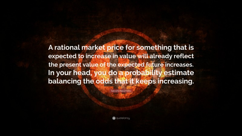 Satoshi Nakamoto Quote: “A rational market price for something that is expected to increase in value will already reflect the present value of the expected future increases. In your head, you do a probability estimate balancing the odds that it keeps increasing.”