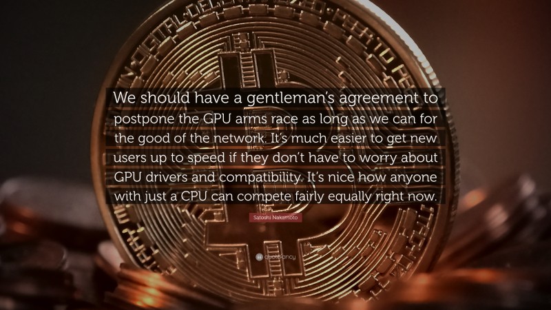 Satoshi Nakamoto Quote: “We should have a gentleman’s agreement to postpone the GPU arms race as long as we can for the good of the network. It’s much easier to get new users up to speed if they don’t have to worry about GPU drivers and compatibility. It’s nice how anyone with just a CPU can compete fairly equally right now.”