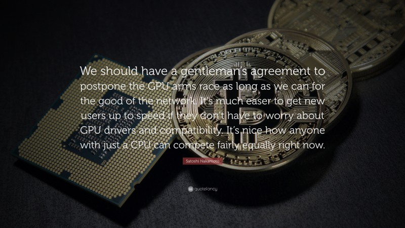Satoshi Nakamoto Quote: “We should have a gentleman’s agreement to postpone the GPU arms race as long as we can for the good of the network. It’s much easer to get new users up to speed if they don’t have to worry about GPU drivers and compatibility. It’s nice how anyone with just a CPU can compete fairly equally right now.”