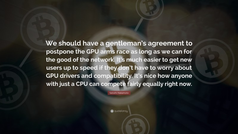 Satoshi Nakamoto Quote: “We should have a gentleman’s agreement to postpone the GPU arms race as long as we can for the good of the network. It’s much easier to get new users up to speed if they don’t have to worry about GPU drivers and compatibility. It’s nice how anyone with just a CPU can compete fairly equally right now.”