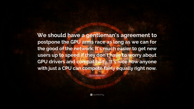 Satoshi Nakamoto Quote: “We should have a gentleman’s agreement to postpone the GPU arms race as long as we can for the good of the network. It’s much easier to get new users up to speed if they don’t have to worry about GPU drivers and compatibility. It’s nice how anyone with just a CPU can compete fairly equally right now.”