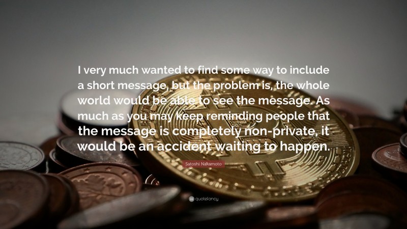 Satoshi Nakamoto Quote: “I very much wanted to find some way to include a short message, but the problem is, the whole world would be able to see the message. As much as you may keep reminding people that the message is completely non-private, it would be an accident waiting to happen.”