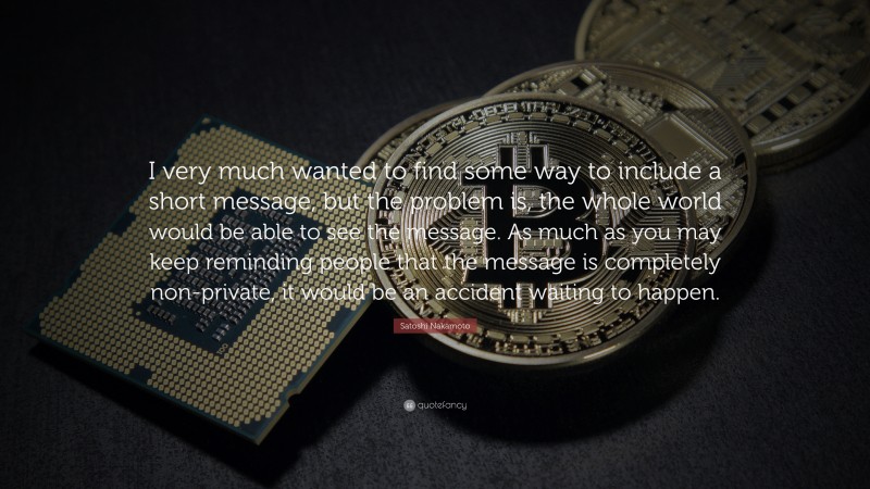 Satoshi Nakamoto Quote: “I very much wanted to find some way to include a short message, but the problem is, the whole world would be able to see the message. As much as you may keep reminding people that the message is completely non-private, it would be an accident waiting to happen.”