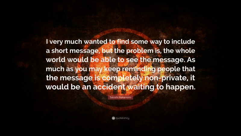 Satoshi Nakamoto Quote: “I very much wanted to find some way to include a short message, but the problem is, the whole world would be able to see the message. As much as you may keep reminding people that the message is completely non-private, it would be an accident waiting to happen.”