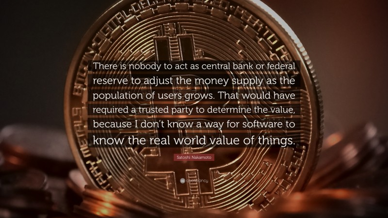 Satoshi Nakamoto Quote: “There is nobody to act as central bank or federal reserve to adjust the money supply as the population of users grows. That would have required a trusted party to determine the value, because I don’t know a way for software to know the real world value of things.”