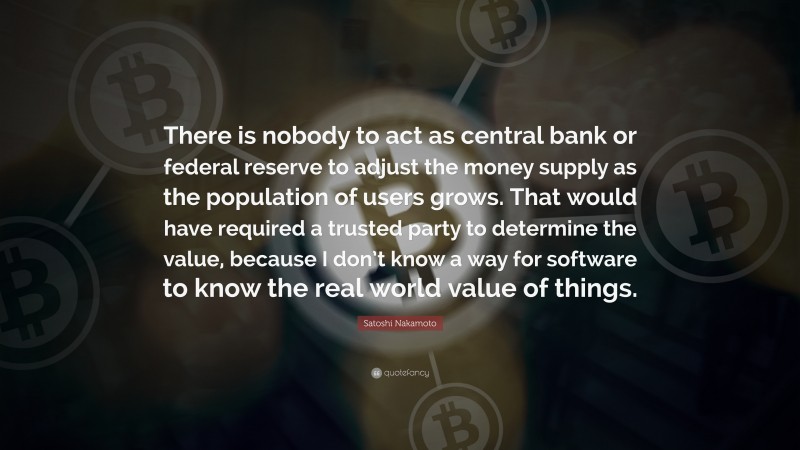 Satoshi Nakamoto Quote: “There is nobody to act as central bank or federal reserve to adjust the money supply as the population of users grows. That would have required a trusted party to determine the value, because I don’t know a way for software to know the real world value of things.”