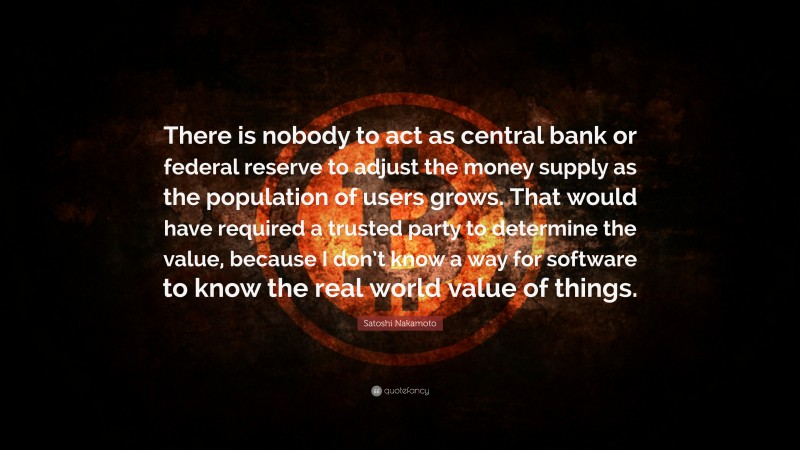 Satoshi Nakamoto Quote: “There is nobody to act as central bank or federal reserve to adjust the money supply as the population of users grows. That would have required a trusted party to determine the value, because I don’t know a way for software to know the real world value of things.”