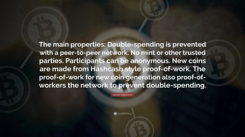 Satoshi Nakamoto Quote: “The main properties: Double-spending is prevented with a peer-to-peer network. No mint or other trusted parties. Participants can be anonymous. New coins are made from Hashcash style proof-of-work. The proof-of-work for new coin generation also proof-of-workers the network to prevent double-spending.”