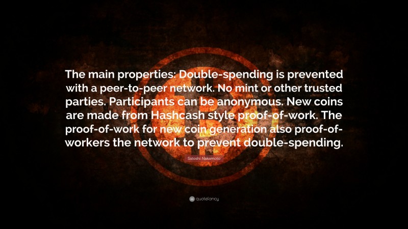 Satoshi Nakamoto Quote: “The main properties: Double-spending is prevented with a peer-to-peer network. No mint or other trusted parties. Participants can be anonymous. New coins are made from Hashcash style proof-of-work. The proof-of-work for new coin generation also proof-of-workers the network to prevent double-spending.”