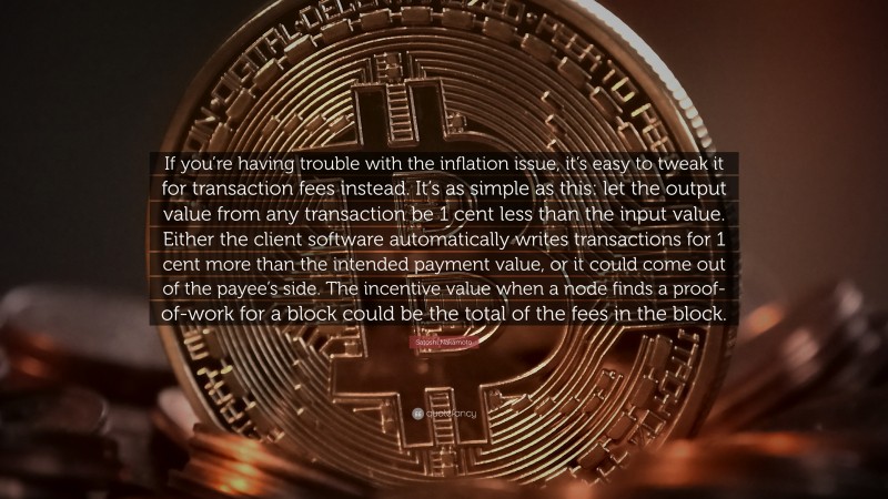 Satoshi Nakamoto Quote: “If you’re having trouble with the inflation issue, it’s easy to tweak it for transaction fees instead. It’s as simple as this: let the output value from any transaction be 1 cent less than the input value. Either the client software automatically writes transactions for 1 cent more than the intended payment value, or it could come out of the payee’s side. The incentive value when a node finds a proof-of-work for a block could be the total of the fees in the block.”