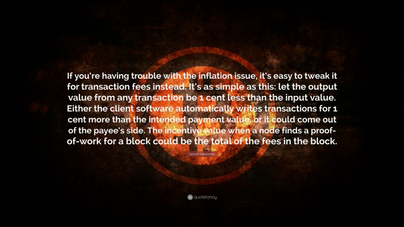 Satoshi Nakamoto Quote: “If you’re having trouble with the inflation issue, it’s easy to tweak it for transaction fees instead. It’s as simple as this: let the output value from any transaction be 1 cent less than the input value. Either the client software automatically writes transactions for 1 cent more than the intended payment value, or it could come out of the payee’s side. The incentive value when a node finds a proof-of-work for a block could be the total of the fees in the block.”