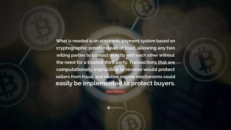 Satoshi Nakamoto Quote: “What is needed is an electronic payment system based on cryptographic proof instead of trust, allowing any two willing parties to transact directly with each other without the need for a trusted third party. Transactions that are computationally impractical to reverse would protect sellers from fraud, and routine escrow mechanisms could easily be implemented to protect buyers.”