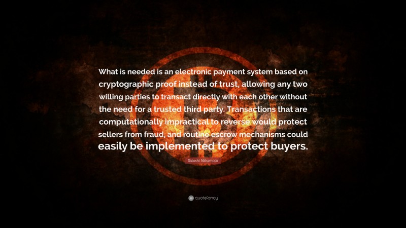 Satoshi Nakamoto Quote: “What is needed is an electronic payment system based on cryptographic proof instead of trust, allowing any two willing parties to transact directly with each other without the need for a trusted third party. Transactions that are computationally impractical to reverse would protect sellers from fraud, and routine escrow mechanisms could easily be implemented to protect buyers.”