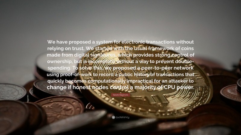 Satoshi Nakamoto Quote: “We have proposed a system for electronic transactions without relying on trust. We started with the usual framework of coins made from digital signatures, which provides strong control of ownership, but is incomplete without a way to prevent double-spending. To solve this, we proposed a peer-to-peer network using proof-of-work to record a public history of transactions that quickly becomes computationally impractical for an attacker to change if honest nodes control a majority of CPU power.”
