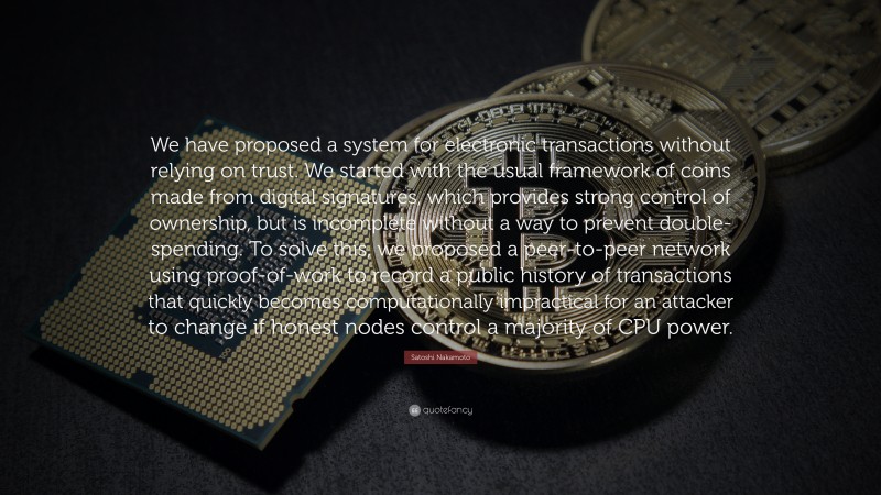 Satoshi Nakamoto Quote: “We have proposed a system for electronic transactions without relying on trust. We started with the usual framework of coins made from digital signatures, which provides strong control of ownership, but is incomplete without a way to prevent double-spending. To solve this, we proposed a peer-to-peer network using proof-of-work to record a public history of transactions that quickly becomes computationally impractical for an attacker to change if honest nodes control a majority of CPU power.”