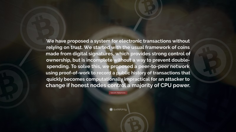 Satoshi Nakamoto Quote: “We have proposed a system for electronic transactions without relying on trust. We started with the usual framework of coins made from digital signatures, which provides strong control of ownership, but is incomplete without a way to prevent double-spending. To solve this, we proposed a peer-to-peer network using proof-of-work to record a public history of transactions that quickly becomes computationally impractical for an attacker to change if honest nodes control a majority of CPU power.”