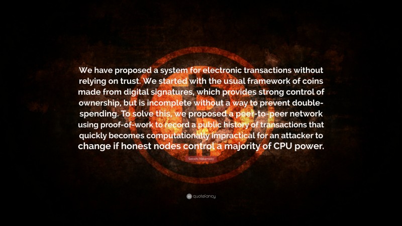 Satoshi Nakamoto Quote: “We have proposed a system for electronic transactions without relying on trust. We started with the usual framework of coins made from digital signatures, which provides strong control of ownership, but is incomplete without a way to prevent double-spending. To solve this, we proposed a peer-to-peer network using proof-of-work to record a public history of transactions that quickly becomes computationally impractical for an attacker to change if honest nodes control a majority of CPU power.”