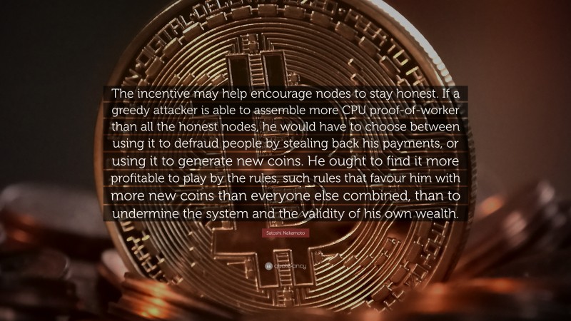 Satoshi Nakamoto Quote: “The incentive may help encourage nodes to stay honest. If a greedy attacker is able to assemble more CPU proof-of-worker than all the honest nodes, he would have to choose between using it to defraud people by stealing back his payments, or using it to generate new coins. He ought to find it more profitable to play by the rules, such rules that favour him with more new coins than everyone else combined, than to undermine the system and the validity of his own wealth.”