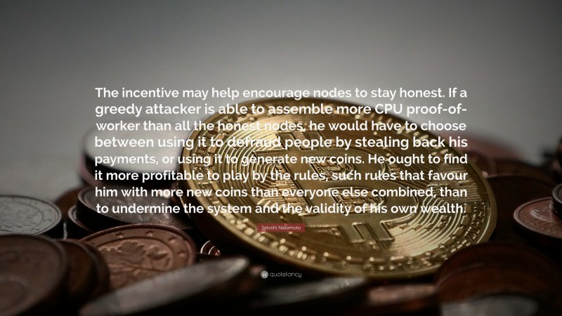 Satoshi Nakamoto Quote: “The incentive may help encourage nodes to stay honest. If a greedy attacker is able to assemble more CPU proof-of-worker than all the honest nodes, he would have to choose between using it to defraud people by stealing back his payments, or using it to generate new coins. He ought to find it more profitable to play by the rules, such rules that favour him with more new coins than everyone else combined, than to undermine the system and the validity of his own wealth.”