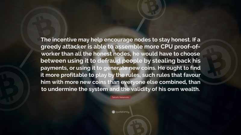 Satoshi Nakamoto Quote: “The incentive may help encourage nodes to stay honest. If a greedy attacker is able to assemble more CPU proof-of-worker than all the honest nodes, he would have to choose between using it to defraud people by stealing back his payments, or using it to generate new coins. He ought to find it more profitable to play by the rules, such rules that favour him with more new coins than everyone else combined, than to undermine the system and the validity of his own wealth.”