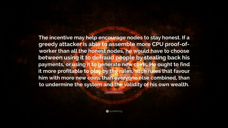 Satoshi Nakamoto Quote: “The incentive may help encourage nodes to stay honest. If a greedy attacker is able to assemble more CPU proof-of-worker than all the honest nodes, he would have to choose between using it to defraud people by stealing back his payments, or using it to generate new coins. He ought to find it more profitable to play by the rules, such rules that favour him with more new coins than everyone else combined, than to undermine the system and the validity of his own wealth.”