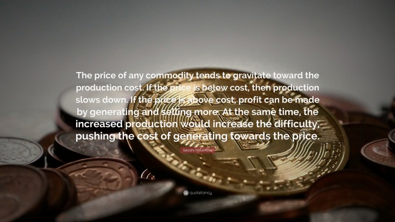Satoshi Nakamoto Quote: “The price of any commodity tends to gravitate toward the production cost. If the price is below cost, then production slows down. If the price is above cost, profit can be made by generating and selling more. At the same time, the increased production would increase the difficulty, pushing the cost of generating towards the price.”