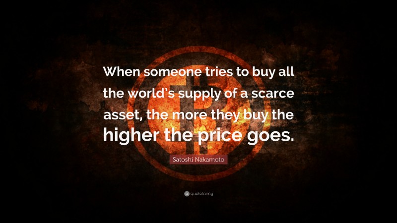 Satoshi Nakamoto Quote: “When someone tries to buy all the world’s supply of a scarce asset, the more they buy the higher the price goes.”