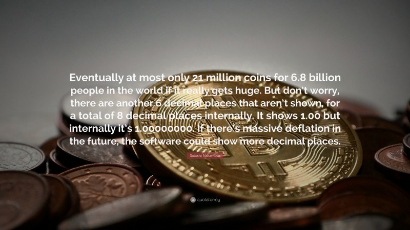 Satoshi Nakamoto Quote: “Eventually at most only 21 million coins for 6.8 billion people in the world if it really gets huge. But don’t worry, there are another 6 decimal places that aren’t shown, for a total of 8 decimal places internally. It shows 1.00 but internally it’s 1.00000000. If there’s massive deflation in the future, the software could show more decimal places.”