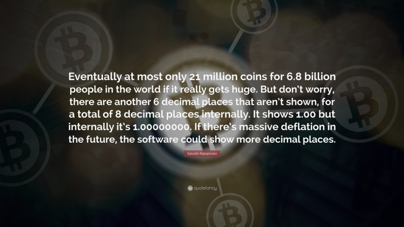 Satoshi Nakamoto Quote: “Eventually at most only 21 million coins for 6.8 billion people in the world if it really gets huge. But don’t worry, there are another 6 decimal places that aren’t shown, for a total of 8 decimal places internally. It shows 1.00 but internally it’s 1.00000000. If there’s massive deflation in the future, the software could show more decimal places.”