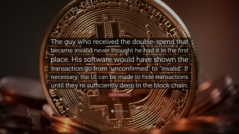 Satoshi Nakamoto Quote: “The guy who received the double-spend that became invalid never thought he had it in the first place. His software would have shown the transaction go from “unconfirmed” to “invalid”. If necessary, the UI can be made to hide transactions until they’re sufficiently deep in the block chain.”