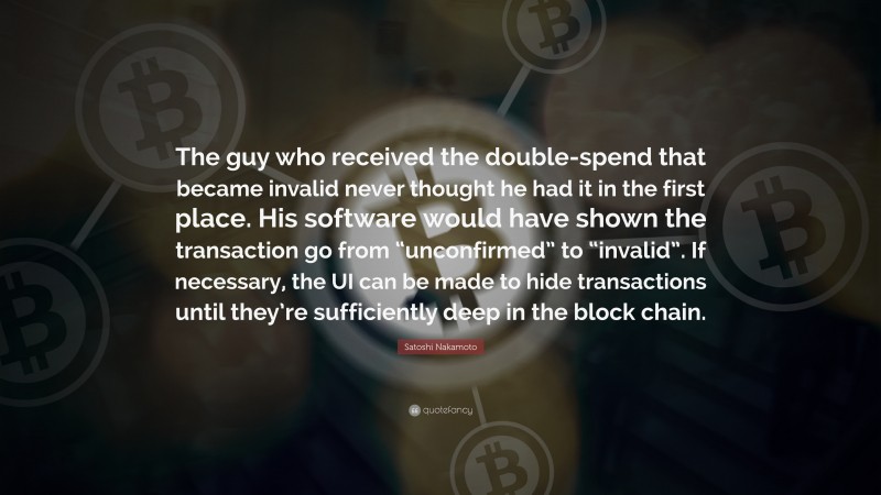 Satoshi Nakamoto Quote: “The guy who received the double-spend that became invalid never thought he had it in the first place. His software would have shown the transaction go from “unconfirmed” to “invalid”. If necessary, the UI can be made to hide transactions until they’re sufficiently deep in the block chain.”