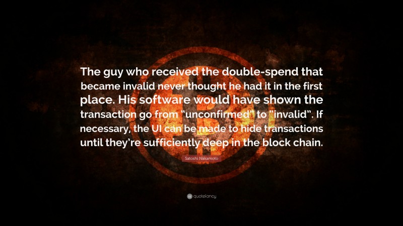 Satoshi Nakamoto Quote: “The guy who received the double-spend that became invalid never thought he had it in the first place. His software would have shown the transaction go from “unconfirmed” to “invalid”. If necessary, the UI can be made to hide transactions until they’re sufficiently deep in the block chain.”