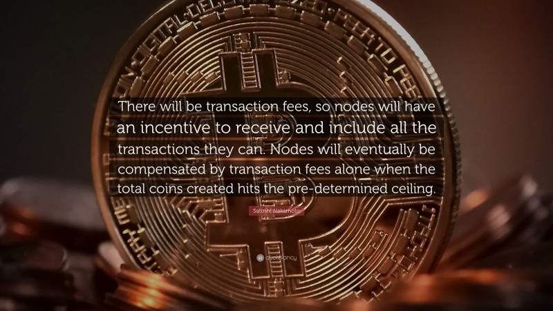 Satoshi Nakamoto Quote: “There will be transaction fees, so nodes will have an incentive to receive and include all the transactions they can. Nodes will eventually be compensated by transaction fees alone when the total coins created hits the pre-determined ceiling.”