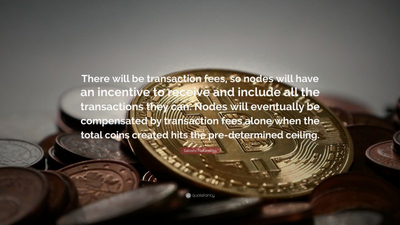 Satoshi Nakamoto Quote: “There will be transaction fees, so nodes will have an incentive to receive and include all the transactions they can. Nodes will eventually be compensated by transaction fees alone when the total coins created hits the pre-determined ceiling.”