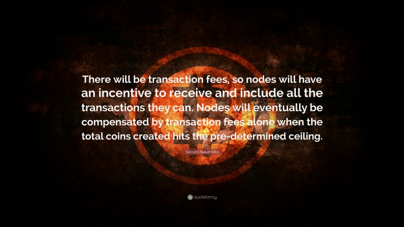 Satoshi Nakamoto Quote: “There will be transaction fees, so nodes will have an incentive to receive and include all the transactions they can. Nodes will eventually be compensated by transaction fees alone when the total coins created hits the pre-determined ceiling.”