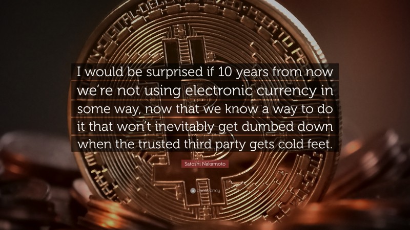 Satoshi Nakamoto Quote: “I would be surprised if 10 years from now we’re not using electronic currency in some way, now that we know a way to do it that won’t inevitably get dumbed down when the trusted third party gets cold feet.”