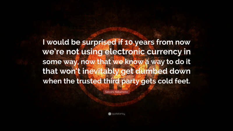 Satoshi Nakamoto Quote: “I would be surprised if 10 years from now we’re not using electronic currency in some way, now that we know a way to do it that won’t inevitably get dumbed down when the trusted third party gets cold feet.”