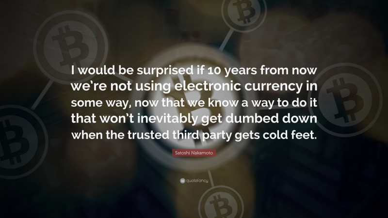 Satoshi Nakamoto Quote: “I would be surprised if 10 years from now we’re not using electronic currency in some way, now that we know a way to do it that won’t inevitably get dumbed down when the trusted third party gets cold feet.”
