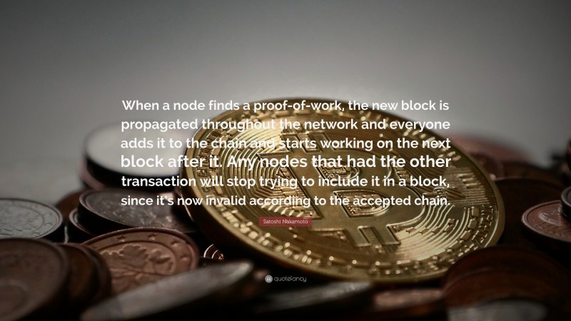 Satoshi Nakamoto Quote: “When a node finds a proof-of-work, the new block is propagated throughout the network and everyone adds it to the chain and starts working on the next block after it. Any nodes that had the other transaction will stop trying to include it in a block, since it’s now invalid according to the accepted chain.”