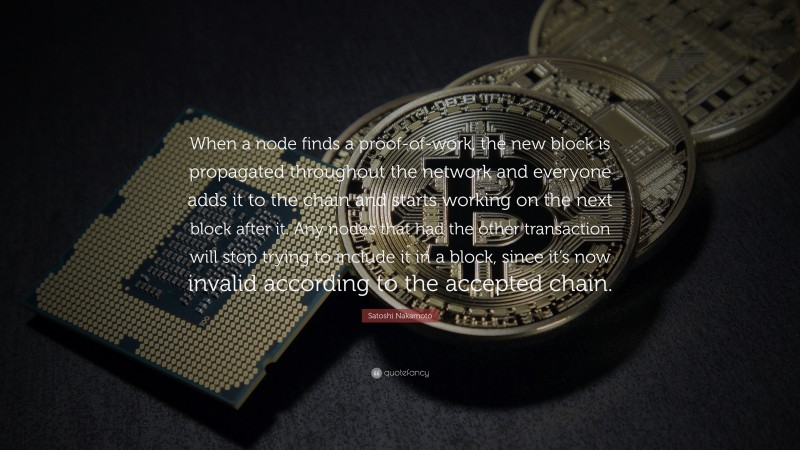 Satoshi Nakamoto Quote: “When a node finds a proof-of-work, the new block is propagated throughout the network and everyone adds it to the chain and starts working on the next block after it. Any nodes that had the other transaction will stop trying to include it in a block, since it’s now invalid according to the accepted chain.”